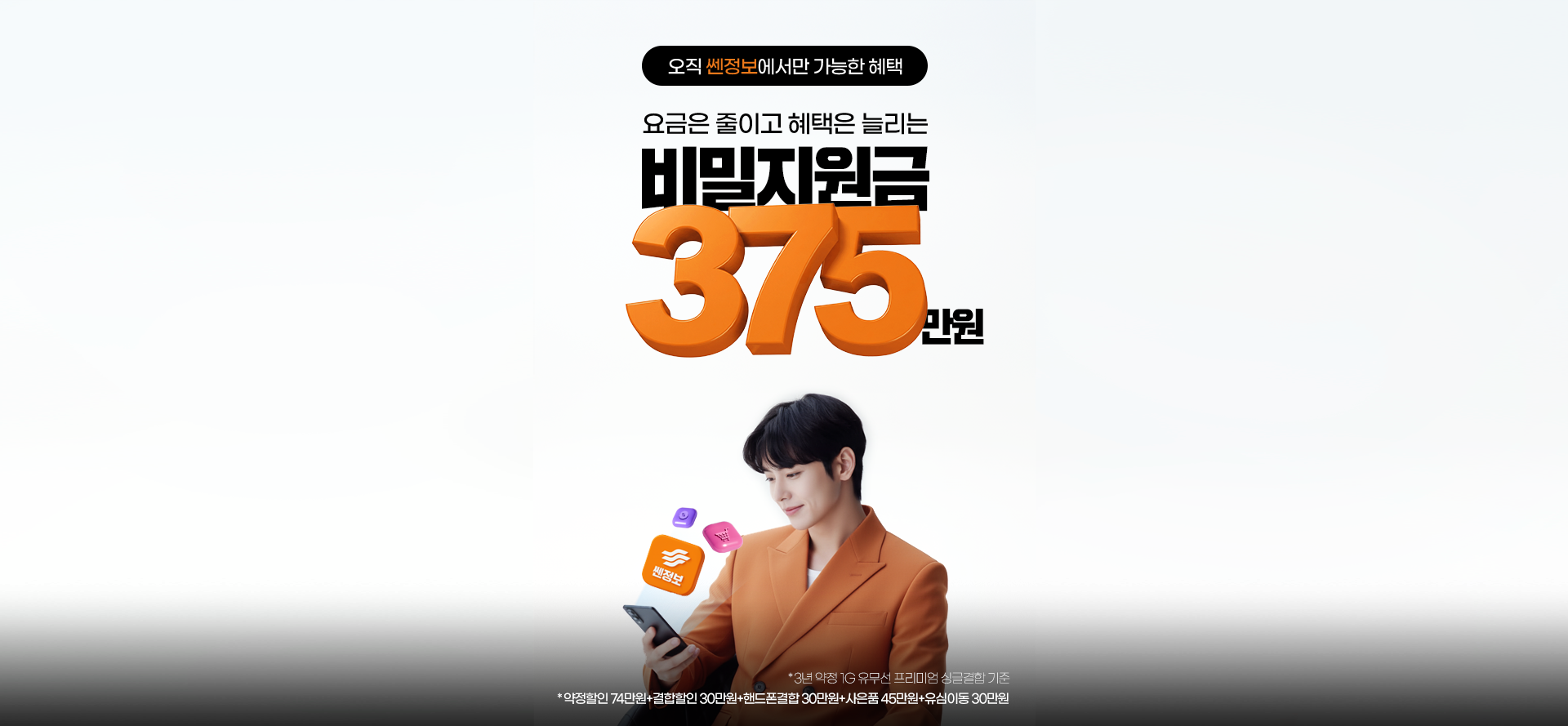 오직 쎈정보에서만 가능한 혜택. 요금은 줄이고 혜택은 늘리는 비밀지원금 260만원.
                    *3년 약정 1G 유무선 프리미엄 싱글결합 기준. *약정할인 74만원 + 결합할인 30만원 + 핸드폰결합 30만원+사은품 45만원 + 유심이동 30만원 